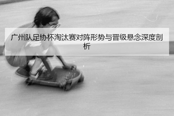 广州队足协杯淘汰赛对阵形势与晋级悬念深度剖析