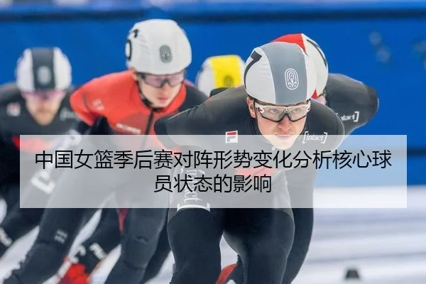 中国女篮季后赛对阵形势变化分析核心球员状态的影响